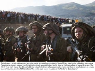 Getty Images - Israeli soldiers guard along the border fence as Druze resident of Majdal Sham stand on the hill looking after mainly Palestinian protesters crossed from Syria into the Israeli-annexed Golan Heights close to the Druze village of Majdal Shams on May 15, 2011, to mark Nakba day. Bloodshed broke out as Palestinian refugees across the region marched on Israel's borders in a mass show of mourning over the 1948 creation of the Jewish state known in Arabic as the 'Nakba' or 'Catastrophe.' 