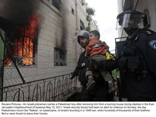 Reuters Pictures - An Israeli policeman carries a Palestinian boy after removing him from a burning house during clashes in the East Jerusalem neighbourhood of Issawiya May 15, 2011. Israeli security forces had been on alert for violence on Sunday, the day Palestinians mourn the "Nakba", or catastrophe, of Israel's founding in a 1948 war, when hundreds of thousands of their brethren fled or were forced to leave their homes. 