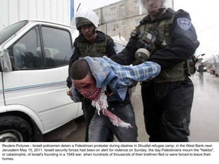 Reuters Pictures - Israeli policemen detain a Palestinian protester during clashes in Shuafat refugee camp, in the West Bank near Jerusalem May 15, 2011. Israeli security forces had been on alert for violence on Sunday, the day Palestinians mourn the "Nakba", or catastrophe, of Israel's founding in a 1948 war, when hundreds of thousands of their brethren fled or were forced to leave their homes. 