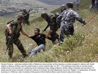 Reuters Pictures - Lebanese soldiers holds a Palestinian demonstrator as they disperse a protest engaged in clashes with Israeli soldiers in Maroun al-Rass near the Israeli border in south Lebanon May 15, 2011. The Lebanese army said on Sunday Israeli soldiers fired in the direction of a gathering at the Lebanese border village of Maroun al-Ras, killing 10 people and wounding 112. Israeli security forces had been on alert for violence on Sunday, the day Palestinians mourn the "Nakba", or catastrophe, of Israel's founding in a 1948 war, when hundreds of thousands of their brethren fled or were forced to leave their homes. 