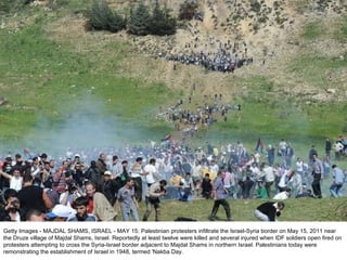 Getty Images - MAJDAL SHAMS, ISRAEL - MAY 15: Palestinian protesters infiltrate the Israel-Syria border on May 15, 2011 near the Druze village of Majdal Shams, Israel. Reportedly at least twelve were killed and several injured when IDF soldiers open fired on protesters attempting to cross the Syria-Israel border adjacent to Majdal Shams in northern Israel. Palestinians today were remonstrating the establishment of Israel in 1948, termed 'Nakba Day. 