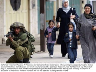 Mohamad Torokman / Reuters - A Palestinian boy looks at an Israeli border police officer pointing his weapon during brief clashes between Palestinian stone throwers and Israeli security forces at the Qalandiya checkpoint, near the West Bank city of Ramallah May 14. Palestinians will mark "Nakba Day" (catastrophe) on May 15 to commemorate the expulsion or fleeing of hundreds of thousands of Palestinians from their homes in the war that led to the founding of Israel in 1948.  