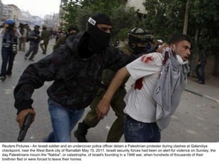 Reuters Pictures - An Israeli soldier and an undercover police officer detain a Palestinian protester during clashes at Qalandiya checkpoint, near the West Bank city of Ramallah May 15, 2011. Israeli security forces had been on alert for violence on Sunday, the day Palestinians mourn the "Nakba", or catastrophe, of Israel's founding in a 1948 war, when hundreds of thousands of their brethren fled or were forced to leave their homes. 