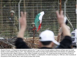 Reuters Pictures - A Palestinian demonstrator gestures the "V" sign in front of Israeli soldiers in Maroun al-Rass near the Israeli border in south Lebanon May 15, 2011. The Lebanese army said on Sunday Israeli soldiers fired in the direction of a gathering at the Lebanese border village of Maroun al-Ras, killing 10 people and wounding 112. Israeli security forces had been on alert for violence on Sunday, the day Palestinians mourn the "Nakba", or catastrophe, of Israel's founding in a 1948 war, when hundreds of thousands of their brethren fled or were forced to leave their homes. 