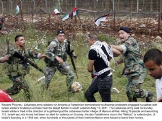 Reuters Pictures - Lebanese army soldiers run towards a Palestinian demonstrator to disperse protesters engaged in clashes with Israeli soldiers in Maroun al-Rass near the Israeli border in south Lebanon May 15, 2011. The Lebanese army said on Sunday Israeli soldiers fired in the direction of a gathering at the Lebanese border village of Maroun al-Ras, killing 10 people and wounding 112. Israeli security forces had been on alert for violence on Sunday, the day Palestinians mourn the "Nakba", or catastrophe, of Israel's founding in a 1948 war, when hundreds of thousands of their brethren fled or were forced to leave their homes. 