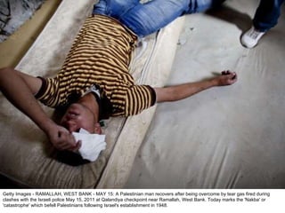 Getty Images - RAMALLAH, WEST BANK - MAY 15: A Palestinian man recovers after being overcome by tear gas fired during clashes with the Israeli police May 15, 2011 at Qalandiya checkpoint near Ramallah, West Bank. Today marks the 'Nakba' or 'catastrophe' which befell Palestinians following Israel's establishment in 1948. 