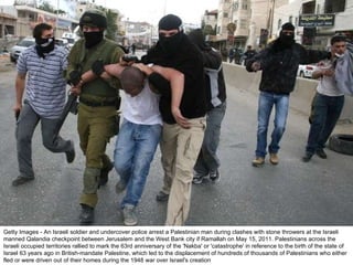 Getty Images - An Israeli soldier and undercover police arrest a Palestinian man during clashes with stone throwers at the Israeli manned Qalandia checkpoint between Jerusalem and the West Bank city if Ramallah on May 15, 2011. Palestinians across the Israeli occupied territories rallied to mark the 63rd anniversary of the 'Nakba' or 'catastrophe' in reference to the birth of the state of Israel 63 years ago in British-mandate Palestine, which led to the displacement of hundreds of thousands of Palestinians who either fled or were driven out of their homes during the 1948 war over Israel's creation 