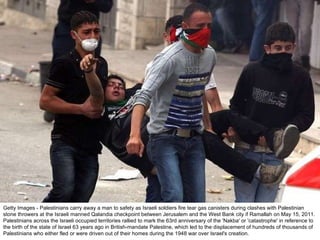 Getty Images - Palestinians carry away a man to safety as Israeli soldiers fire tear gas canisters during clashes with Palestinian stone throwers at the Israeli manned Qalandia checkpoint between Jerusalem and the West Bank city if Ramallah on May 15, 2011. Palestinians across the Israeli occupied territories rallied to mark the 63rd anniversary of the 'Nakba' or 'catastrophe' in reference to the birth of the state of Israel 63 years ago in British-mandate Palestine, which led to the displacement of hundreds of thousands of Palestinians who either fled or were driven out of their homes during the 1948 war over Israel's creation. 