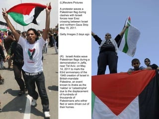 (L)Reuters Pictures A protester waves a Palestinian flag during clashes with Israeli forces near Erez crossing between Israel and northern Gaza Strip May 15, 2011.  Getty Images 2 days ago (R)  Israeli Arabs wave Palestinian flags during a demonstration in Jaffa, near Tel Aviv, on May 14, 2011 to mark the 63rd anniversary of the 1948 creation of Israel in British-mandate Palestine, an event known to Arabs as the 'nakba' or 'catastrophe' due to the displacement of hundreds of thousands of Palestinians who either fled or were driven out of their homes. 