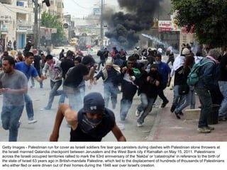 Getty Images - Palestinian run for cover as Israeli soldiers fire tear gas canisters during clashes with Palestinian stone throwers at the Israeli manned Qalandia checkpoint between Jerusalem and the West Bank city if Ramallah on May 15, 2011. Palestinians across the Israeli occupied territories rallied to mark the 63rd anniversary of the 'Nakba' or 'catastrophe' in reference to the birth of the state of Israel 63 years ago in British-mandate Palestine, which led to the displacement of hundreds of thousands of Palestinians who either fled or were driven out of their homes during the 1948 war over Israel's creation. 