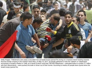 Getty Images - Palestinians carry away a wounded man as Israeli troops opened fire during on a massive march heading towards the Erez border crossing in the northern Gaza Strip, on May 15, 2011, as people gathered to mark the 'nakbah' or 'catastrophe' anniversary of Israel's creation in 1948, as a result of which more than 760,000 Palestinians -- estimated today to number 4.7 million with their descendants -- were pushed into exile or driven out of their homes. According to medics 45 people were injured when the Israeli troops opened fire. 