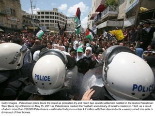 Getty Images - Palestinian police block the street as protesters try and reach two Jewish settlement nestled in the restive Palestinian West Bank city of Hebron on May 15, 2011 as Palestinians marked the 'nakbah' anniversary of Israel's creation in 1948, as a result of which more than 760,000 Palestinians -- estimated today to number 4.7 million with their descendants -- were pushed into exile or driven out of their homes. 