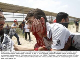 Getty Images - Palestinians carry away a wounded man as Israeli troops opened fire during on a massive march heading towards the Erez border crossing in the northern Gaza Strip, on May 15, 2011, as people gathered to mark the 'nakbah' or 'catastrophe' anniversary of Israel's creation in 1948, as a result of which more than 760,000 Palestinians -- estimated today to number 4.7 million with their descendants -- were pushed into exile or driven out of their homes. According to medics 45 people were injured when the Israeli troops opened fire. 