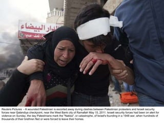 Reuters Pictures  - A wounded Palestinian is escorted away during clashes between Palestinian protesters and Israeli security forces near Qalandiya checkpoint, near the West Bank city of Ramallah May 15, 2011. Israeli security forces had been on alert for violence on Sunday, the day Palestinians mark the "Nakba", or catastrophe, of Israel's founding in a 1948 war, when hundreds of thousands of their brethren fled or were forced to leave their homes. 