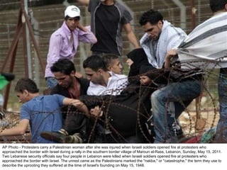 AP Photo - Protesters carry a Palestinian woman after she was injured when Israeli soldiers opened fire at protesters who approached the border with Israel during a rally in the southern border village of Maroun el-Rass, Lebanon, Sunday, May 15, 2011. Two Lebanese security officials say four people in Lebanon were killed when Israeli soldiers opened fire at protesters who approached the border with Israel. The unrest came as the Palestinians marked the "nakba," or "catastrophe," the term they use to describe the uprooting they suffered at the time of Israel's founding on May 15, 1948. 