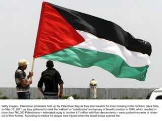 Getty Images - Palestinian protesters hold up the Palestinian flag as they look towards the Erez crossing in the northern Gaza Strip, on May 15, 2011, as they gathered to mark the 'nakbah' or 'catastrophe' anniversary of Israel's creation in 1948, which resulted in more than 760,000 Palestinians -- estimated today to number 4.7 million with their descendants -- were pushed into exile or driven out of their homes. According to medics 45 people were injured when the Israeli troops opened fire. 