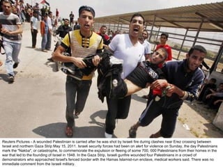 Reuters Pictures - A wounded Palestinian is carried after he was shot by Israeli fire during clashes near Erez crossing between Israel and northern Gaza Strip May 15, 2011. Israeli security forces had been on alert for violence on Sunday, the day Palestinians mark the "Nakba", or catastrophe, to commemorate the expulsion or fleeing of some 700, 000 Palestinians from their homes in the war that led to the founding of Israel in 1948. In the Gaza Strip, Israeli gunfire wounded four Palestinians in a crowd of demonstrators who approached Israel's fenced border with the Hamas Islamist-run enclave, medical workers said. There was no immediate comment from the Israeli military. 