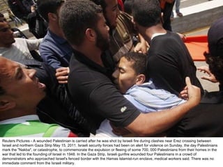 Reuters Pictures - A wounded Palestinian is carried after he was shot by Israeli fire during clashes near Erez crossing between Israel and northern Gaza Strip May 15, 2011. Israeli security forces had been on alert for violence on Sunday, the day Palestinians mark the "Nakba", or catastrophe, to commemorate the expulsion or fleeing of some 700, 000 Palestinians from their homes in the war that led to the founding of Israel in 1948. In the Gaza Strip, Israeli gunfire wounded four Palestinians in a crowd of demonstrators who approached Israel's fenced border with the Hamas Islamist-run enclave, medical workers said. There was no immediate comment from the Israeli military. 