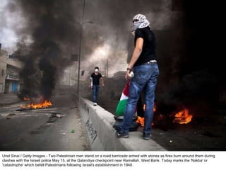 Uriel Sinai / Getty Images - Two Palestinian men stand on a road barricade armed with stones as fires burn around them during clashes with the Israeli police May 15, at the Qalandiya checkpoint near Ramallah, West Bank. Today marks the 'Nakba' or 'catastrophe' which befell Palestinians following Israel's establishment in 1948. 
