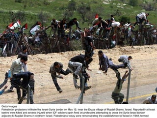 Getty Images Palestinian protesters infiltrate the Israel-Syria border on May 15, near the Druze village of Majdal Shams, Israel. Reportedly at least twelve were killed and several injured when IDF soldiers open fired on protesters attempting to cross the Syria-Israel border adjacent to Majdal Shams in northern Israel. Palestinians today were remonstrating the establishment of Israel in 1948, termed 'Nakba Day.'  
