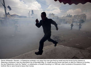 Darren Whiteside / Reuters - A Palestinian protester runs away from tear gas fired by Israeli security forces during clashes at Qalandiya checkpoint, near the West Bank city of Ramallah May 15. Israeli security forces had been on alert for violence on Sunday, the day Palestinians mark the "Nakba", or catastrophe, of Israel's founding in a 1948 war, when hundreds of thousands of their brethren fled or were forced to leave their homes. 