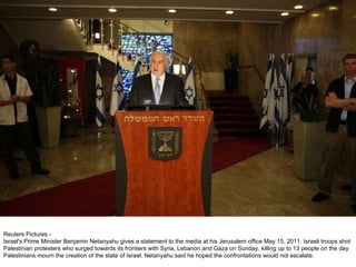 Reuters Pictures -  Israel's Prime Minister Benjamin Netanyahu gives a statement to the media at his Jerusalem office May 15, 2011. Israeli troops shot Palestinian protesters who surged towards its frontiers with Syria, Lebanon and Gaza on Sunday, killing up to 13 people on the day Palestinians mourn the creation of the state of Israel. Netanyahu said he hoped the confrontations would not escalate. 