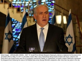 Getty Images - JERUSLAEM, ISRAEL - MAY 15: Israeli Prime Minister Benjamin Netanyahu delivers a statement to the press at his Jerusalem office on May 15, 2011 in Jerusalem, Israel. After a day of bloodshed along Israel's borders with Syria, Lebanon and Gaza which saw Israeli troops open fire on protesters marking the 'Nakba' or 'Catastrophe' of Israel's creation Netanyahu expressed his disappointment following the news of US Middle East envoy George Mitchell's resignation after more than two years in the role. 