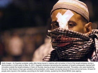 Getty Images - An Egyptian protester walks after being injured in clashes with riot police in front of the Israeli embassy during a demonstration in Cairo early on May 16, 2011. Egyptian protesters demanding the expulsion of Israel's ambassador clashed with riot police outside the Israeli embassy in Cairo on Sunday, leaving at least 24 people wounded. The police, who were backed by the army, fired dozens of tear gas canisters at the protesters, who ripped out paving stones to throw and burned tyres. At least 24 people were injured in the clashes, according to the health ministry, quoted by the official MENA news agency. 