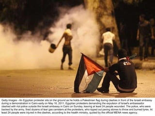 Getty Images - An Egyptian protester sits on the ground as he holds a Palestinian flag during clashes in front of the Israeli embassy during a demonstration in Cairo early on May 16, 2011. Egyptian protesters demanding the expulsion of Israel's ambassador clashed with riot police outside the Israeli embassy in Cairo on Sunday, leaving at least 24 people wounded. The police, who were backed by the army, fired dozens of tear gas canisters at the protesters, who ripped out paving stones to throw and burned tyres. At least 24 people were injured in the clashes, according to the health ministry, quoted by the official MENA news agency. 