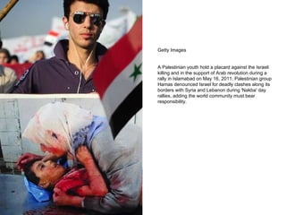 Getty Images A Palestinian youth hold a placard against the Israeli killing and in the support of Arab revolution during a rally in Islamabad on May 16, 2011. Palestinian group Hamas denounced Israel for deadly clashes along its borders with Syria and Lebanon during 'Nakba' day rallies, adding the world community must bear responsibility. 