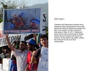 Getty Images – Pakistani and Palestinians activists shout solangs as they hold placards during a rally against the killing of Palestinians people and also in the support of Arab revolution in Islamabad on May 16, 2011. Palestinian group Hamas denounced Israel for deadly clashes along its borders with Syria and Lebanon during 'Nakba' day rallies, adding the world community must bear responsibility.. 