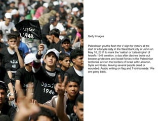 Getty Images Palestinian youths flash the V-sign for victory at the start of a bicycle rally in the West Bank city of Jenin on May 16, 2011 to mark the 'nakba' or 'catastrophe' of Israel's 1948 creation, a day after clashes broke out beween protesters and Israeli forces in the Palestinian territories and on the borders of Israel with Lebanon, Syria and Gaza, leaving several people dead or wounded. Arabic writing on flag and T-shirts reads: 'We are going back. 