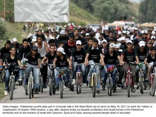 Getty Images - Palestinian youths take part in a bicycle rally in the West Bank city of Jenin on May 16, 2011 to mark the 'nakba' or 'catastrophe' of Israel's 1948 creation, a day after clashes broke out beween protesters and Israeli forces in the Palestinian territories and on the borders of Israel with Lebanon, Syria and Gaza, leaving several people dead or wounded. 