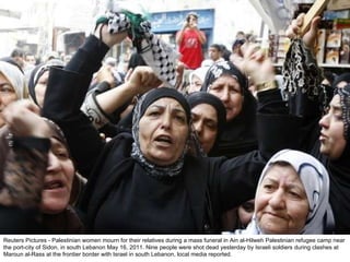Reuters Pictures - Palestinian women mourn for their relatives during a mass funeral in Ain al-Hilweh Palestinian refugee camp near the port-city of Sidon, in south Lebanon May 16, 2011. Nine people were shot dead yesterday by Israeli soldiers during clashes at Maroun al-Rass at the frontier border with Israel in south Lebanon, local media reported. 