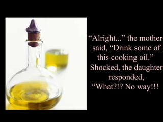 “ Alright...” the mother  said, “Drink some of this cooking oil.”  Shocked, the daughter responded, “What?!? No way!!!  