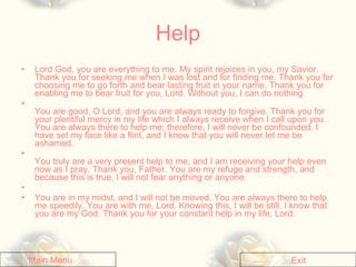 Help Lord God, you are everything to me. My spirit rejoices in you, my Savior. Thank you for seeking me when I was lost and for finding me. Thank you for choosing me to go forth and bear lasting fruit in your name. Thank you for enabling me to bear fruit for you, Lord. Without you, I can do nothing.   You are good, O Lord, and you are always ready to forgive. Thank you for your plentiful mercy in my life which I always receive when I call upon you. You are always there to help me; therefore, I will never be confounded. I have set my face like a flint, and I know that you will never let me be ashamed.   You truly are a very present help to me, and I am receiving your help even now as I pray. Thank you, Father. You are my refuge and strength, and because this is true, I will not fear anything or anyone.      You are in my midst, and I will not be moved. You are always there to help me speedily. You are with me, Lord. Knowing this, I will be still. I know that you are my God. Thank you for your constant help in my life, Lord.   Exit Main Menu 