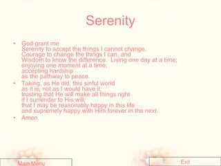 Serenity God grant me  Serenity to accept the things I cannot change,  Courage to change the things I can, and  Wisdom to know the difference.  Living one day at a time;  enjoying one moment at a time;  accepting hardship  as the pathway to peace.  Taking, as He did, this sinful world  as it is, not as I would have it;  trusting that He will make all things right  if I surrender to His will;  that I may be reasonably happy in this life  and supremely happy with Him forever in the next.  Amen.  Main Menu Exit 