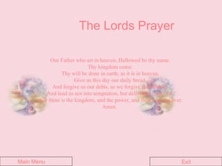 The Lords Prayer Our Father who art in heaven, Hallowed be thy name.  Thy kingdom come.  Thy will be done in earth, as it is in heaven.  Give us this day our daily bread.  And forgive us our debts, as we forgive our debtors.  And lead us not into temptation, but deliver us from evil.  For thine is the kingdom, and the power, and the glory, for ever. Amen.   Main Menu Exit 