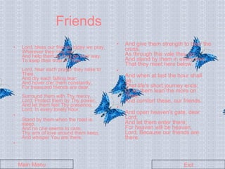 Friends Lord, bless our friends today we pray,  Wherever they may be;  And help them as they go their way,  To keep their trust in Thee.  Lord, hear each prayer they raise to Thee,  And dry each falling tear;  And hover o'er them constantly,  For treasured friends are dear.  Surround them with Thy mercy,  Lord, Protect them by Thy power;  And let them feel Thy presence,  Lord, In every lonely hour.   Stand by them when the road is steep,  And no one seems to care;  Thy arm of love around them keep,  And whisper You are there.   And give them strength to bear the cross,  As through this vale they go;  And stand by them in every loss,  That they meet here below.   And when at last the hour shall be,  That life's short journey ends;  O, let them lean the more on Thee,  And comfort these, our friends.   And open heaven's gate, dear Lord,  And let them enter there;  For heaven will be heaven,  Lord, Because our friends are there.  Main Menu Exit 