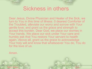 Sickness in others Dear Jesus, Divine Physician and Healer of the Sick, we turn to You in this time of illness. 0 dearest Comforter of the Troubled, alleviate our worry and sorrow with Your gentle love, and grant us the grace and strength to accept this burden. Dear God, we place our worries in Your hands. We place our sick under Your care and humbly ask that You restore Your servant to health again. Above all, grant us the grace to acknowledge Your holy will and know that whatsoever You do, You do for the love of us.   Amen.   Main Menu Exit 