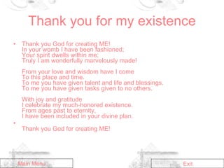 Thank you for my existence Thank you God for creating ME!  In your womb I have been fashioned; Your spirit dwells within me;  Truly I am wonderfully marvelously made! From your love and wisdom have I come  To this place and time.  To me you have given talent and life and blessings.  To me you have given tasks given to no others.  With joy and gratitude  I celebrate my much-honored existence.  From ages past to eternity, I have been included in your divine plan.   Thank you God for creating ME! Main Menu Exit 