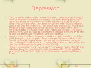 Depression God, life seems so bleak and useless right now. I don't have any energy. I have no ambition to do much of anything. I am really feeling down. I feel "down on" myself and "down on" everyone around me. Even as I pray, I don't sense your presence. I am going through the motions, knowing that you are still with me. I know that I am sacred and precious but they are just words right now. I know that my life has been worthwhile, full of many wonderful people and experiences, much happiness and joy. I feel little of this right now. God, all I can do is affirm the goodness of life and try to hold on until the darkness is replaced by your light and love. Help me to spot the lies that my depressed emotions are telling me. Life is good. I am good. You are good. Grant me hope. My loved ones love me. Life will be beautiful again. Soon, I will see the beauty around me again. Soon, I will again know vitality and purpose, happiness and love. Until then, give me the strength and hope to survive this day. Help me to smile and laugh, even if just for a moment. Be my strength and salvation. I ask you to restore me and make me whole. Fill me with the Word and the Spirit that I might be recreated anew. I praise and thank you. Amen. Main Menu Exit 