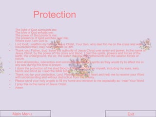 Protection The light of God surrounds me; The love of God enfolds me; The power of God protects me; The presence of God watches over me; Where ever I am God is.  Lord God, I reaffirm my faith in Jesus Christ, Your Son, who died for me on the cross and was resurrected that I may now have life in Him.  Thank you, Father, that I have the authority of Jesus Christ over every evil power. In the name of Jesus Christ, by the power of His cross and blood, I bind the spirits, powers and forces of the earth, the underground, the air, the water, the fire, the netherworld and the satanic forces of nature.  I bind all interplay, interaction and communication of evil spirits as they would try to affect me in any way during this time of prayer.  I claim the protection of the shed blood of Jesus Christ over myself, including my eyes, ears, hands and mind as I read the Bible today.  Thank you for your protection, Lord. Please prepare my heart and help me to receive your Word with understanding and without distraction from the enemy.  Please send your holy angels to fill my home and minister to me especially as I read Your Word.  I pray this in the name of Jesus Christ.  Amen. Main Menu Exit 