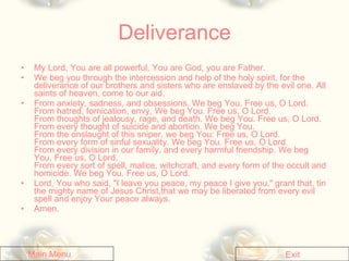 Deliverance My Lord, You are all powerful, You are God, you are Father.   We beg you through the intercession and help of the holy spirit, for the deliverance of our brothers and sisters who are enslaved by the evil one. All saints of heaven, come to our aid.  From anxiety, sadness, and obsessions, We beg You. Free us, O Lord.  From hatred, fornication, envy, We beg You. Free us, O Lord.  From thoughts of jealousy, rage, and death. We beg You. Free us, O Lord. From every thought of suicide and abortion. We beg You.  From the onslaught of this sniper, we beg You: Free us, O Lord.  From every form of sinful sexuality. We beg You. Free us, O Lord.  From every division in our family, and every harmful friendship. We beg You. Free us, O Lord.  From every sort of spell, malice, witchcraft, and every form of the occult and homicide. We beg You. Free us, O Lord.   Lord, You who said, "I leave you peace, my peace I give you," grant that, tin the mighty name of Jesus Christ,that we may be liberated from every evil spell and enjoy Your peace always.  Amen. Main Menu Exit 