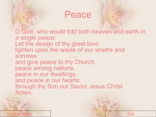 Peace O God, who would fold both heaven and earth in a single peace: Let the design of thy great love lighten upon the waste of our wraths and sorrows: and give peace to thy Church, peace among nations, peace in our dwellings, and peace in our hearts: through thy Son our Savior Jesus Christ. Amen. Main Menu Exit 