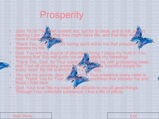 Prosperity John 10:10 The thief cometh not, but for to steal, and to kill, and to destroy I am come that they might have life, and that they might have it more abundantly. Thank You, God, for Your loving spirit within me that prospers and blesses my life. God, You are my source of abundant living. I place my trust in You, knowing that You will guide me and multiply my blessings. Thank You, God, for Your wisdom that fills me with prospering ideas and Your all-providing presence that assures bountiful supply for every need. My life is enriched in every way. You are my source, dear God, and in Your presence every need is met. Thank You for Your overflowing goodness that blesses me and those I hold dear. God, Your love fills my heart and attracts to me all good things. Through Your unlimited substance, I live a life of plenty. Main Menu Exit 