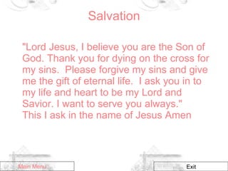 Salvation "Lord Jesus, I believe you are the Son of God. Thank you for dying on the cross for my sins.  Please forgive my sins and give me the gift of eternal life.  I ask you in to my life and heart to be my Lord and Savior. I want to serve you always."  This I ask in the name of Jesus Amen Main Menu Exit 
