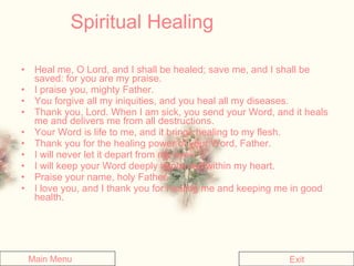 Spiritual Healing Heal me, O Lord, and I shall be healed; save me, and I shall be saved: for you are my praise.   I praise you, mighty Father.   You forgive all my iniquities, and you heal all my diseases.   Thank you, Lord. When I am sick, you send your Word, and it heals me and delivers me from all destructions.  Your Word is life to me, and it brings healing to my flesh.  Thank you for the healing power of your Word, Father.  I will never let it depart from my eyes.   I will keep your Word deeply implanted within my heart.   Praise your name, holy Father.   I love you, and I thank you for healing me and keeping me in good health.  Main Menu Exit 