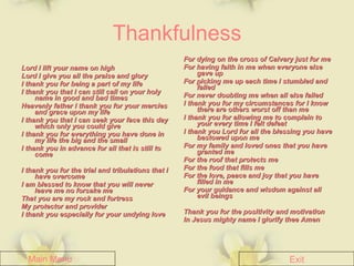 Thankfulness Lord I lift your name on high Lord I give you all the praise and glory I thank you for being a part of my life I thank you that I can still call on your holy name in good and bad times Heavenly father I thank you for your mercies and grace upon my life I thank you that I can seek your face this day which only you could give I thank you for everything you have done in my life the big and the small  I thank you in advance for all that is still to come I thank you for the trial and tribulations that I have overcome I am blessed to know that you will never leave me no forsake me  That you are my rock and fortress My protector and provider I thank you especially for your undying love For dying on the cross of Calvary just for me For having faith in me when everyone else gave up  For picking me up each time I stumbled and falled For never doubting me when all else failed I thank you for my circumstances for I know there are others worst off than me I thank you for allowing me to complain to your every time I felt defeat I thank you Lord for all the blessing you have bestowed upon me For my family and loved ones that you have granted me For the roof that protects me For the food that fills me For the love, peace and joy that you have filled in me For your guidance and wisdom against all evil beings Thank you for the positivity and motivation In Jesus mighty name I glorify thee Amen Main Menu Exit 