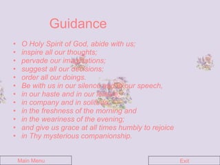 Guidance O Holy Spirit of God, abide with us;  inspire all our thoughts;  pervade our imaginations;  suggest all our decisions;  order all our doings. Be with us in our silence and in our speech, in our haste and in our leisure, in company and in solitude,  in the freshness of the morning and  in the weariness of the evening;  and give us grace at all times humbly to rejoice in Thy mysterious companionship. Main Menu Exit 